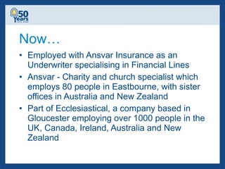 Now… Employed with Ansvar Insurance as an Underwriter specialising in Financial Lines Ansvar - Charity and church specialist which employs 80 people in Eastbourne, with sister offices in Australia and New Zealand Part of Ecclesiastical, a company based in Gloucester employing over 1000 people in the UK, Canada, Ireland, Australia and New Zealand 