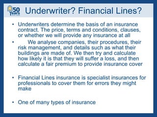 Underwriter? Financial Lines? Underwriters determine the basis of an insurance contract. The price, terms and conditions, clauses, or whether we will provide any insurance at all We analyse companies, their procedures, their risk management, and details such as what their buildings are made of. We then try and calculate how likely it is that they will suffer a loss, and then calculate a fair premium to provide insurance cover Financial Lines insurance is specialist insurances for professionals to cover them for errors they might make  One of many types of insurance 