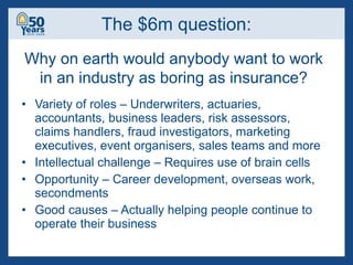 The $6m question: Variety of roles – Underwriters, actuaries, accountants, business leaders, risk assessors, claims handlers, fraud investigators, marketing executives, event organisers, sales teams and more Intellectual challenge – Requires use of brain cells Opportunity – Career development, overseas work, secondments Good causes – Actually helping people continue to operate their business Why on earth would anybody want to work in an industry as boring as insurance? 