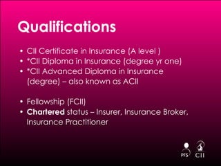 Qualifications CII Certificate in Insurance (A level )  *CII Diploma in Insurance (degree yr one) *CII Advanced Diploma in Insurance (degree) – also known as ACII Fellowship (FCII)  Chartered  status – Insurer, Insurance Broker, Insurance Practitioner 