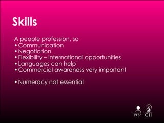 A people profession, so Communication Negotiation Flexibility – international opportunities Languages can help Commercial awareness very important Numeracy not essential Skills 