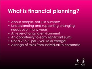 What is financial planning?  About people, not just numbers Understanding and supporting changing needs over many years An ever-changing environment An opportunity to earn significant sums Not a 9 to 5  job – you’re in charge! A range of roles from individual to corporate 