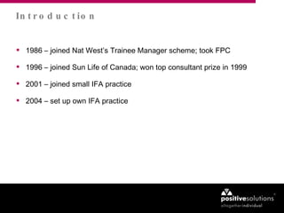 1986 – joined Nat West’s Trainee Manager scheme; took FPC 1996 – joined Sun Life of Canada; won top consultant prize in 1999  2001 – joined small IFA practice 2004 – set up own IFA practice Introduction 
