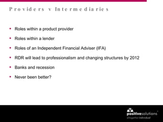Roles within a product provider Roles within a lender  Roles of an Independent Financial Adviser (IFA) RDR will lead to professionalism and changing structures by 2012 Banks and recession Never been better? Providers v Intermediaries 