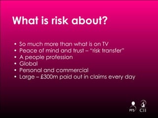 What is risk about?  So much more than what is on TV Peace of mind and trust – “risk transfer” A people profession Global Personal and commercial Large – £300m paid out in claims every day 
