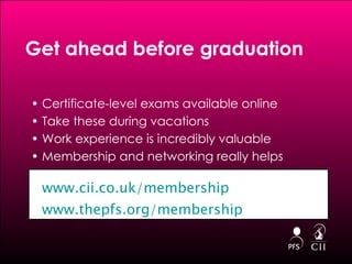 Certificate-level exams available online Take these during vacations Work experience is incredibly valuable Membership and networking really helps Get ahead before graduation  www.cii.co.uk/membership www.thepfs.org/membership 