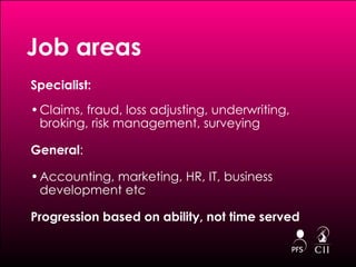 Specialist: Claims, fraud, loss adjusting, underwriting, broking, risk management, surveying  General : Accounting, marketing, HR, IT, business development etc Progression based on ability, not time served Job areas 