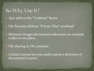 Secure files without system wide “private” setting.Attached Image resizingLots of Security features (like limit IP access)MP3 Support File Meta data (Title/Description)Views Support (in head)Some Support for opening File Browser in popup window for WYSIWIG editors (some patches needed)Custom Layout support for creating blocks or other special items (requires patch)Wait.. There’s more