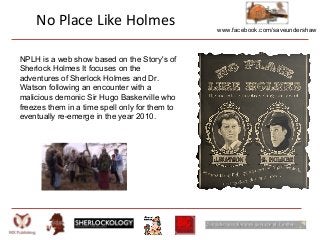 www.facebook.com/saveundershaw
No Place Like Holmes
NPLH is a web show based on the Story's of
Sherlock Holmes It focuses on the
adventures of Sherlock Holmes and Dr.
Watson following an encounter with a
malicious demonic Sir Hugo Baskerville who
freezes them in a time spell only for them to
eventually re-emerge in the year 2010.
 