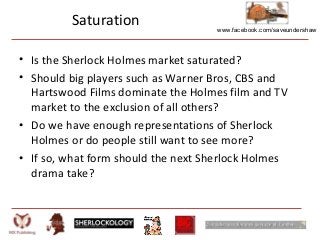 www.facebook.com/saveundershaw
Saturation
• Is the Sherlock Holmes market saturated?
• Should big players such as Warner Bros, CBS and
Hartswood Films dominate the Holmes film and TV
market to the exclusion of all others?
• Do we have enough representations of Sherlock
Holmes or do people still want to see more?
• If so, what form should the next Sherlock Holmes
drama take?
 