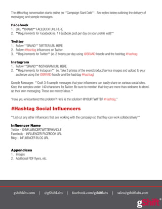 gshiftlabs.com | @gShiftLabs | facebook.com/gshiftlabs | sales@gshiftlabs.com
The #Hashtag conversation starts online on **Campaign Start Date**. See notes below outlining the delivery of
messaging and sample messages.
Facebook
1.	 LIKE **BRAND** FACEBOOK URL HERE
2.	 **Requirements for Facebook (ie. 1 Facebook post per day on your profile wall)**
Twitter
1.	 Follow **BRAND** TWITTER URL HERE
2.	 Follow #Hashtag Influencers on Twitter
3.	 **Requirements for Twitter** (ie. 2 tweets per day using @BRAND handle and the hashtag #Hashtag
Instagram
1.	 Follow **BRAND** INSTAGRAM URL HERE
2.	 **Requirements for Instagram** (ie. Take 3 photos of the event/product/service images and upload to your
audience using the @BRAND handle and the hashtag #Hashtag)
Sample Messages **Craft 3-5 sample messages that your influencers can easily share on various social sites.
Keep the samples under 140 characters for Twitter. Be sure to mention that they are more than welcome to devel-
op their own messaging. These are merely ideas.**
“Have you encountered this problem? Here is the solution! @YOURTWITTER #Hashtag.”
#Hashtag Social Influencers
**List out any other influencers that are working with the campaign so that they can work collaboratively**
Influencer Name
Twitter - @INFLUENCERTWITTERHANDLE
Facebook – INFLUENCER FACEBOOK URL
Blog – INFLUENCER BLOG URL
Appendices
1.	 Images
2.	 Additional PDF flyers, etc.
 