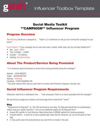 Influencer Toolbox Template
Social Media Toolkit
**CAMPAIGN** Influencer Program
Program Overview
The #Hashtag Influencer is designed to… **add in a 3-5 sentences on why you are running this campaign for your
brand**
Event Logistics **if your campaign has an event (live event, contest, twitter party, etc) lay out those details here**
•	 Day: June 1, 2015
•	 Time: 9:00AM – 1:00PM
•	 Location: 123 Address
•	 Hashtag: #locationhashtag
About The Product/Service Being Promoted
**3-5 sentences about the product or service that is being promoted during this campaign**
Website – YOUR WEBSITE
Twitter - @YOURTWITTER
Hashtag - #Hashtag
Facebook – YOUR FACEBOOK URL
**Any other relevant URLs that you want them to connect with (Pinterest, Instagram, YouTube, etc).
Social Influencer Program Requirements
Influencers need to be in attendance from… **only necessary if there is an event associated with the campaign**
We ask that you engage your audience and encourage them to attend the **event**
Blog
**Requirement for blog post** (ie. 350-500 word post on your blog. The blog post should then be socialized/pro-
moted using your regular channels.) **List out any additional support for the blog post here**
•	 Unique URL specific for that influencer, likely linking back to BRAND website (for tracking purposes).
•	 Thought starters – A quick list of some possible topic ideas that the influencer can use as the basis for their
blog.
•	 2-3 key points about the product/service you want them to include in the post.
 