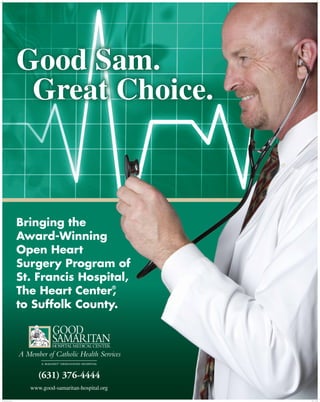 Good Sam.
                            Great Choice.



                           Bringing the
                           Award-Winning
                           Open Heart
                           Surgery Program of
                           St. Francis Hospital,
                           The Heart Center ,
                                            ®


                           to Suffolk County.




                                (631) 376-4444
                             www.good-samaritan-hospital.org

GSH_LIDUCK Poster.indd 2                                       3/22/11 5:13 PM
 