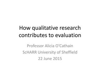 How qualitative research
contributes to evaluation
Professor Alicia O’Cathain
ScHARR University of Sheffield
22 June 2015
 