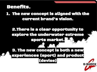 Benefits.
1. The new concept is aligned with the
current brand's vision.
2.There is a clear opportunity to
explore the underwater extreme
sports market.
3. The new concept is both a new
experiences (sport) and product
(devise)
 