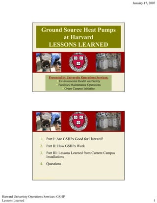 January 17, 2007




                            Ground Source Heat Pumps
                                   at Harvard
                              LESSONS LEARNED




                                  Presented by University Operations Services:
                                         Environmental Health and Safety
                                         Facilities Maintenance Operations
                                              Green Campus Initiative




                           1. Part I: Are GSHPs Good for Harvard?
                           2. Part II: How GSHPs Work
                           3. Part III: Lessons Learned from Current Campus
                              Installations
                           4. Questions


                     ©2007, Harvard UOS




Harvard Univeristy Operations Services: GSHP
Lessons Learned                                                                                1
 