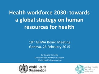 Health workforce 2030: towards
a global strategy on human
resources for health
18th GHWA Board Meeting
Geneva, 25 February 2015
Dr Giorgio Cometto
Global Health Workforce Alliance
World Health Organization
 