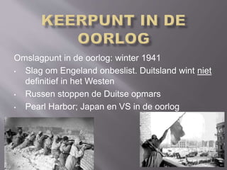 Omslagpunt in de oorlog: winter 1941
• Slag om Engeland onbeslist. Duitsland wint niet
definitief in het Westen
• Russen stoppen de Duitse opmars
• Pearl Harbor; Japan en VS in de oorlog
 