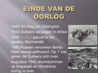 • 1942-’43 Slag om Stalingrad
• 1943 Duitsers verslagen in Afrika
• 1944 D-day: aanval in het
westen, Normandië
• 1945 Russen veroveren Berlijn.
Hitler pleegt zelfmoord. Op 7 mei
geven de Duitsers zich over
• Augustus 1945 atoombommen
op Nagasaki en Hiroshima,
oorlog is over.
 