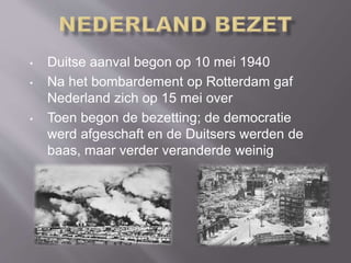 • Duitse aanval begon op 10 mei 1940
• Na het bombardement op Rotterdam gaf
Nederland zich op 15 mei over
• Toen begon de bezetting; de democratie
werd afgeschaft en de Duitsers werden de
baas, maar verder veranderde weinig
 