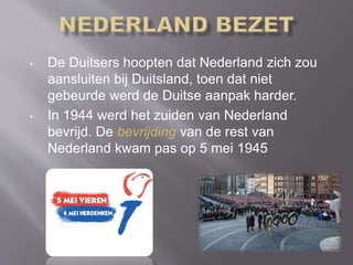 • De Duitsers hoopten dat Nederland zich zou
aansluiten bij Duitsland, toen dat niet
gebeurde werd de Duitse aanpak harder.
• In 1944 werd het zuiden van Nederland
bevrijd. De bevrijding van de rest van
Nederland kwam pas op 5 mei 1945
 