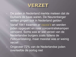 • De joden in Nederland merkte meteen dat de
Duitsers de baas waren. De Neurenberger
wetten gingen ook in Nederland gelden
• Vanaf 1941 kwamen er razzia’s en werden
joden opgepakt en naar concentratiekampen
vervoerd. Soms was er wel verzet van de
Nederlandse burgers zoals tijdens de
Februaristaking, maar meestal was er weinig
verzet
• Ongeveer 72% van de Nederlandse joden
overleefde de oorlog niet
 