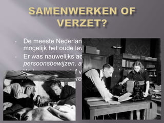 • De meeste Nederlanders probeerden zoveel
mogelijk het oude leven op te pakken
• Er was nauwelijks actief verzet (vervalsen
persoonsbewijzen, aanslagen plegen enz)
• Wel was er passief verzet onder de bevolking
(radio oranje luisteren, verboden kranten
lezen)
 