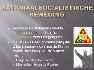 • Sommige Nederlanders werkte
actief samen met de nazi’s.
Collaboratie wordt dit genoemd.
• De NSB was een politieke partij die
wilde samenwerken met de Duitsers.
Vanaf 1941 kreeg de NSB meer
macht:
• Burgemeesters benoemen
• Meevechten tegen de Russen
 