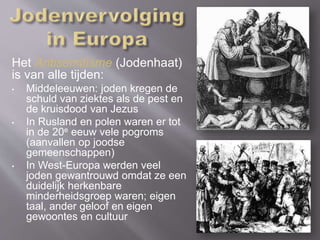 Het Antisemitisme (Jodenhaat)
is van alle tijden:
• Middeleeuwen: joden kregen de
schuld van ziektes als de pest en
de kruisdood van Jezus
• In Rusland en polen waren er tot
in de 20e eeuw vele pogroms
(aanvallen op joodse
gemeenschappen)
• In West-Europa werden veel
joden gewantrouwd omdat ze een
duidelijk herkenbare
minderheidsgroep waren; eigen
taal, ander geloof en eigen
gewoontes en cultuur
 