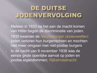 • Meteen in 1933 na het aan de macht komen
van Hitler begon de discriminatie van joden.
• 1935 kwamen de Neurenberger rassenwetten;
joden verloren hun burgerrechten en mochten
niet meer omgaan met niet-joodse burgers
• In de nacht van 9 november 1938 was de
eerste grote openlijke aanval op joden en
joodse eigendommen; Rijkskristalnacht
 
