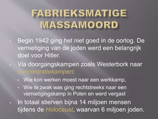 • Begin 1942 ging het niet goed in de oorlog. De
vernietiging van de joden werd een belangrijk
doel voor Hitler.
• Via doorgangskampen zoals Westerbork naar
concentratiekampen:
• Wie kon werken moest naar een werkkamp,
• Wie te zwak was ging rechtstreeks naar een
vernietigingskamp in Polen en werd vergast
• In totaal stierven bijna 14 miljoen mensen
tijdens de Holocaust, waarvan 6 miljoen joden.
 