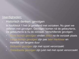Vaardigheden:
• Historisch denken: gevolgen
In hoofdstuk 1 heb je geoefend met oorzaken. Nu gaan we
oefenen met gevolgen. Gevolgen komen ná de gebeurtenis.
De gebeurtenis is nu de oorzaak. Verschillende gevolgen:
• Korte termijn gevolgen vinden direct na de oorzaak plaats
• Lange termijn gevolgen zijn pas later merkbaar en
meestal van langere duur
• Bedoelde gevolgen zijn met opzet veroorzaakt
• Onbedoelde gevolgen zijn juist niet met opzet veroorzaakt
 