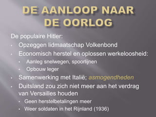De populaire Hitler:
• Opzeggen lidmaatschap Volkenbond
• Economisch herstel en oplossen werkeloosheid:
• Aanleg snelwegen, spoorlijnen
• Opbouw leger
• Samenwerking met Italië; asmogendheden
• Duitsland zou zich niet meer aan het verdrag
van Versailles houden
• Geen herstelbetalingen meer
• Weer soldaten in het Rijnland (1936)
 