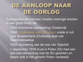 Duitssprekende mensen moeten verenigd worden
in een groot Duits rijk:
• 1938 Anschluss (aansluiting) Oostenrijk
• 1938 Conferentie van München: vrede in ruil
voor Sudetenland (Duitstalig deel van
Tsjechoslowakije
• 1939 verovering van de rest van Tsjechië
• 1 september 1939 inval in Polen (DU had een
niet-aanvalsverdrag met de SU gesloten en
daarin ook in het geheim Polen verdeeld)
 