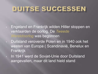 • Engeland en Frankrijk wilden Hitler stoppen en
verklaarden de oorlog. De Tweede
Wereldoorlog was begonnen
• Duitsland veroverde Polen en in 1940 ook het
westen van Europa ( Scandinavië, Benelux en
Frankrijk
• In 1941 werd de Sovjet-Unie door Duitsland
aangevallen, maar dit land hield stand
 