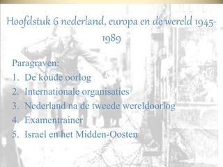 Hoofdstuk 6 nederland, europa en de wereld 1945-
1989
Paragraven:
1. De koude oorlog
2. Internationale organisaties
3. Nederland na de tweede wereldoorlog
4. Examentrainer
5. Israel en het Midden-Oosten
 
