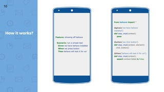 10
How it works?
Feature: showing off behave
Scenario: run a simple test
Given we have behave installed
When we press button
Then behave will test it for us!
from behave import *
@given('we have behave
installed')
def step_impl(context):
pass
@when('we click button')
def step_impl(context, element):
click_button()
@then('behave will test it for us!')
def step_impl(context):
assert context.failed is False
 