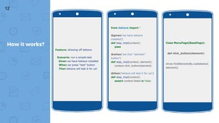 12
How it works?
Feature: showing off behave
Scenario: run a simple test
Given we have behave installed
When we press “test” button
Then behave will test it for us!
from behave import *
@given('we have behave
installed')
def step_impl(context):
pass
@when('we click “element”
button')
def step_impl(context, element):
context.click_button(element)
@then('behave will test it for us!')
def step_impl(context):
assert context.failed is False
Class MenuPage(BasePage):
def click_button(element):
driver.findElement(By.cssSelector(
element))
 