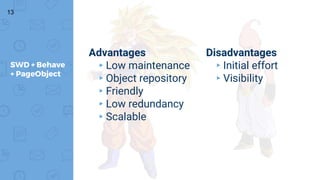 13
SWD + Behave
+ PageObject
Advantages
▸Low maintenance
▸Object repository
▸Friendly
▸Low redundancy
▸Scalable
Disadvantages
▸Initial effort
▸Visibility
 