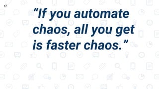 “If you automate
chaos, all you get
is faster chaos.”
17
 