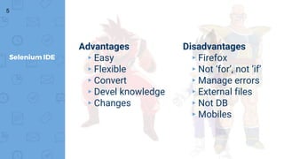 5
Selenium IDE
Advantages
▸Easy
▸Flexible
▸Convert
▸Devel knowledge
▸Changes
Disadvantages
▸Firefox
▸Not ‘for’, not ‘if’
▸Manage errors
▸External files
▸Not DB
▸Mobiles
 