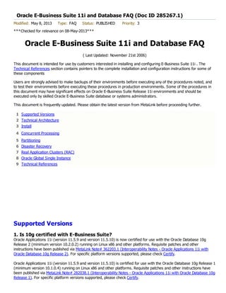 1 Supported Versions
2 Technical Architecture
3 Install
4 Concurrent Processing
5 Partitioning
6 Disaster Recovery
7 Real Application Clusters (RAC)
8 Oracle Global Single Instance
9 Technical References
Oracle E-Business Suite 11i and Database FAQ (Doc ID 285267.1)
Modified: May 8, 2013 Type: FAQ Status: PUBLISHED Priority: 3
***Checked for relevance on 08-May-2013***
Oracle E-Business Suite 11i and Database FAQ
( Last Updated: November 21st 2006)
This document is intended for use by customers interested in installing and configuring E-Business Suite 11i . The
Technical References section contains pointers to the complete installation and configuration instructions for some of
these components
Users are strongly advised to make backups of their environments before executing any of the procedures noted, and
to test their environments before executing these procedures in production environments. Some of the procedures in
this document may have significant effects on Oracle E-Business Suite Release 11i environments and should be
executed only by skilled Oracle E-Business Suite database or systems administrators.
This document is frequently updated. Please obtain the latest version from MetaLink before proceeding further.
Supported Versions
1. Is 10g certified with E-Business Suite?
Oracle Applications 11i (version 11.5.9 and version 11.5.10) is now certified for use with the Oracle Database 10g
Release 2 (minimum version 10.2.0.2) running on Linux x86 and other platforms. Requisite patches and other
instructions have been published via MetaLink Note# 362203.1 (Interoperability Notes - Oracle Applications 11i with
Oracle Database 10g Release 2). For specific platform versions supported, please check Certify.
Oracle Applications 11i (version 11.5.9 and version 11.5.10) is certified for use with the Oracle Database 10g Release 1
(minimum version 10.1.0.4) running on Linux x86 and other platforms. Requisite patches and other instructions have
been published via MetaLink Note# 282038.1 (Interoperability Notes - Oracle Applications 11i with Oracle Database 10g
Release 1). For specific platform versions supported, please check Certify.
 