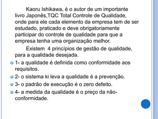Kaoru Ishikawa, é o autor de um importante
  livro Japonês,TQC Total Controle de Qualidade,
  onde para ele cada elemento da empresa tem de ser
  estudado, praticado e deve obrigatoriamente
  participar do controle de qualidade para que a
  empresa tenha uma organização melhor.
        Existem 4 princípios de gestão de qualidade,
  para a qualidade desejada.
 1- a qualidade é definida como conformidade aos
  requisitos.
 2- o sistema ki leva a qualidade é a prevenção.

 3- o padrão de execução é o zero defeito.

 4- a medida da qualidade é o preço da não-
  conformidade.
 