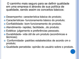 O caminho mais seguro para se definir qualidade
    em uma empresa é através de sua política de
    qualidade, sendo assim os conceitos básicos:

 Desempenho- característica básica do produto;
 Características- funcionamento básico do produto;
 Confiabilidade- bom funcionamento do produto.
 Atendimento- rapidez, facilidade...do produto;
 Estética- julgamento e preferências pessoais;
 Durabilidade- vida útil de um produto (econômicas e
  técnicas);
 Conformidade- padrões estabelecidos de acordo cm o
  produto;
 Qualidade percebida- opinião do usuário sobre o produto.
 