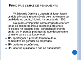 PRINCIPAIS LINHAS DE PENSAMENTO

        W.Edwards Deming e Joseph M.Juran foram
  os dois principais responsáveis pelo movimento da
  qualidade no Japão,iniciado na década de 1950.
        Na qual Deming tinha como propósito criar em
  todos os colaboradores a satisfação,orgulho e
  felicidade no trabalho e no aprendizado,criando
  então, os 14 pontos para gestão que descrevem o
  caminho para a qualidade total:
 1P- aperfeiçoar o produto,tornando do o
  competitivo de gerador de empregos.
 2P- produtos econômicos;
 3P- focar na qualidade e não na quantidade;
 