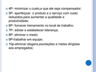  4P- minimizar o custo,e que ele seja compensador;
 5P- aperfeiçoar o produto e o serviço com custo
  reduzidos,para aumentar a qualidade e
  produtividade;
 6P- fornecer treinamento no local de trabalho;

 7P- adotar e estabelecer liderança;

 8P- eliminar o medo;

 9P-trabalhar em equipe;

 10p-eliminar slogans,exortações e metas dirigidas
  aos empregados;
 
