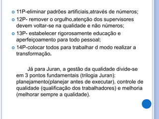  11P-eliminar padrões artificiais,através de números;
 12P- remover o orgulho,atenção dos supervisores
  devem voltar-se na qualidade e não números;
 13P- estabelecer rigorosamente educação e
  aperfeiçoamento para todo pessoal;
 14P-colocar todos para trabalhar d modo realizar a
  transformação.

         Já para Juran, a gestão da qualidade divide-se
    em 3 pontos fundamentais (trilogia Juran):
    planejamento(planejar antes de executar), controle de
    qualidade (qualificação dos trabalhadores) e melhoria
    (melhorar sempre a qualidade).
 