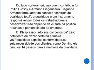 Do lado norte-americano quem contribuiu foi
Philip Crosby e Armand Fiegenbaun. Segundo
Armand formulador do conceito "controle de
qualidade total", a qualidade é um instrumento
responsável por todos os trabalhadores e
desenvolver isso depende da cultura,da política,
recursos e personalidade da empresa.
     E Philip associado aos conceitos de" zero
defeitos"e de "fazer certo na primeira
vez",qualidade significa conformidade,ou
seja,necessidade dos clientes, como Deming ele
criou os 14 passos para a melhoria da qualidade.
 
