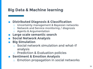 Big Data & Machine learning
10
■ Distributed Diagnosis & Classification
□ Uncertainty management & Bayesian networks
□ Network and Service monitoring / diagnosis
□ Agents & Argumentation
■ Large scale semantic search
■ Social Network Analysis
■ Big Simulation
□ Social network simulation and what-if
analysis
□ Prediction & Evaluation policies
■ Sentiment & Emotion Analysis
□ Emotion propagation in social networks
 