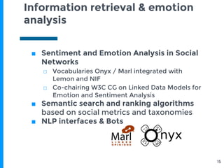 Information retrieval & emotion
analysis
■ Sentiment and Emotion Analysis in Social
Networks
□ Vocabularies Onyx / Marl integrated with
Lemon and NIF
□ Co-chairing W3C CG on Linked Data Models for
Emotion and Sentiment Analysis
■ Semantic search and ranking algorithms
based on social metrics and taxonomies
■ NLP interfaces & Bots
15
 
